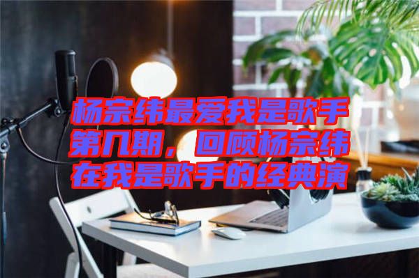 楊宗緯最?lèi)?ài)我是歌手第幾期,回顧楊宗緯在我是歌手的經(jīng)典演