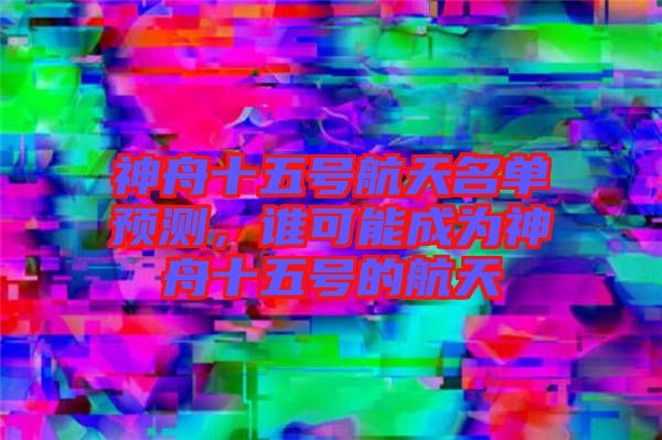神舟十五號航天名單預測,誰可能成為神舟十五號的航天