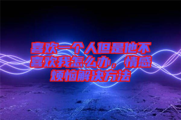 喜歡一個人但是他不喜歡我怎么辦，情感煩惱解決方法