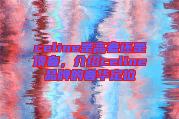 celine是高奢還是頂奢，介紹celine品牌的奢華定位
