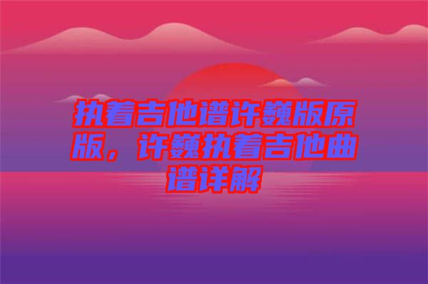 執著吉他譜許巍版原版,許巍執著吉他曲譜詳解