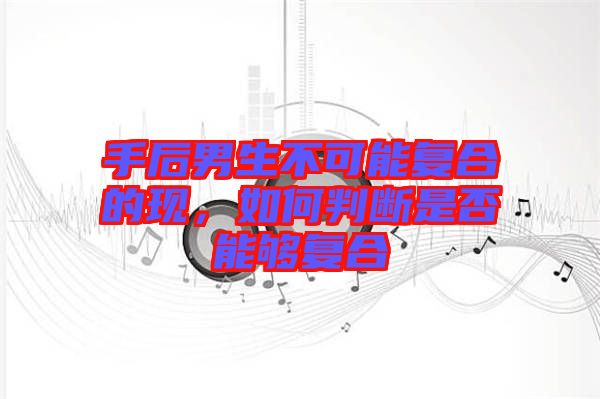 手后男生不可能復(fù)合的現(xiàn),如何判斷是否能夠復(fù)合
