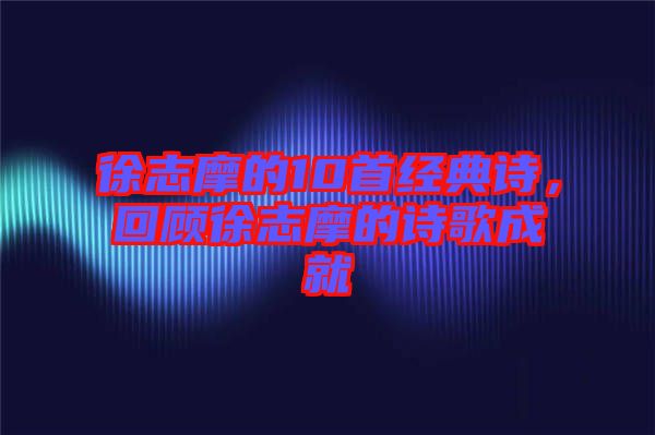 徐志摩的10首經(jīng)典詩,回顧徐志摩的詩歌成就