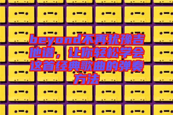 beyond不再猶豫吉他譜,讓你輕松學會這首經(jīng)典歌曲的彈奏方法