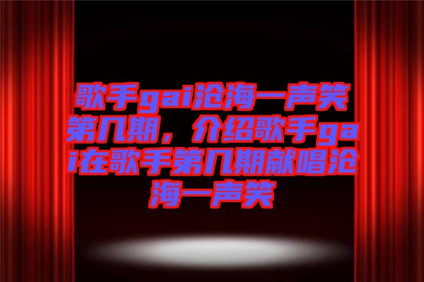 歌手gai滄海一聲笑第幾期，介紹歌手gai在歌手第幾期獻唱滄海一聲笑