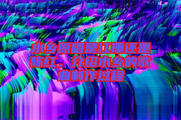 水鄉(xiāng)原唱是江珊還是陳紅,介紹水鄉(xiāng)的歌曲制作過程