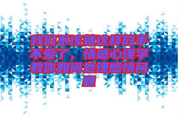 我們不該就這樣放手不愛了，情感心理學教你如何處理感情問題