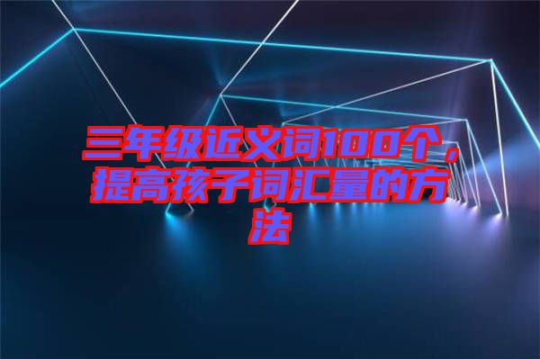 三年級(jí)近義詞100個(gè),提高孩子詞匯量的方法