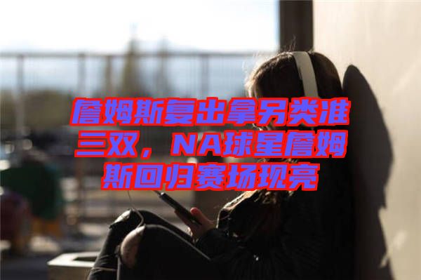 詹姆斯復(fù)出拿另類準(zhǔn)三雙,NA球星詹姆斯回歸賽場現(xiàn)亮