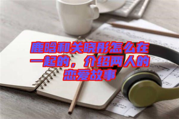 鹿晗和關曉彤怎么在一起的,介紹兩人的戀愛故事