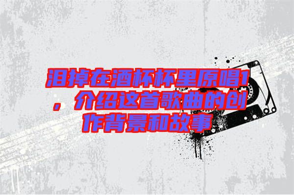 淚掉在酒杯杯里原唱1,介紹這首歌曲的創(chuàng)作背景和故事