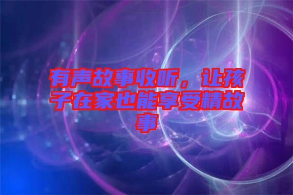 有聲故事收聽,讓孩子在家也能享受精故事