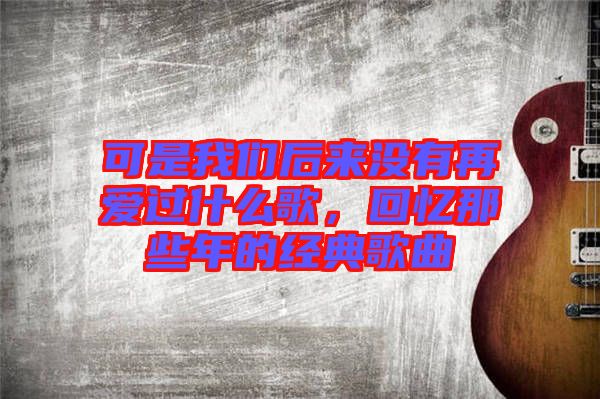 可是我們后來(lái)沒(méi)有再愛(ài)過(guò)什么歌，回憶那些年的經(jīng)典歌曲