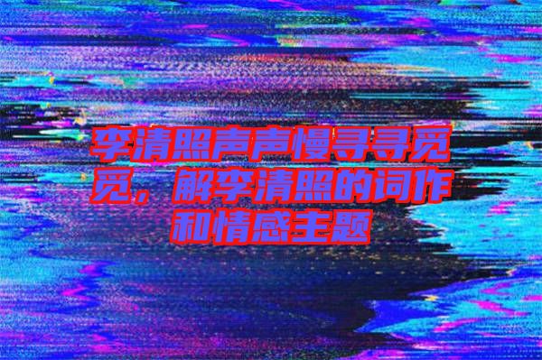 李清照聲聲慢尋尋覓覓,解李清照的詞作和情感主題