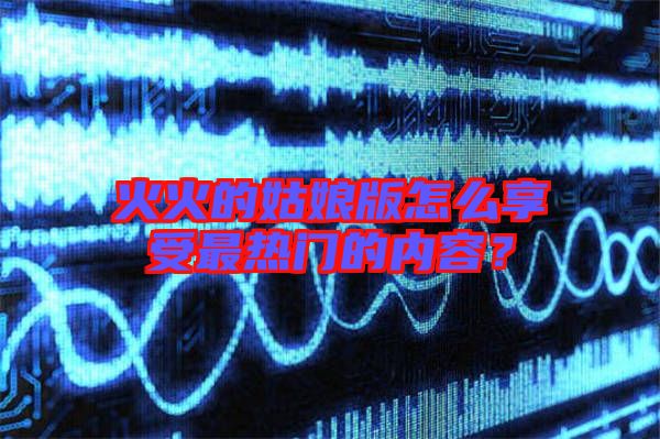 火火的姑娘版怎么享受最熱門的內容？