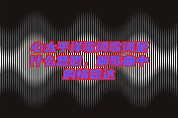 心太平洋歌詞歌詞是什么意思,解歌曲中的情感達(dá)
