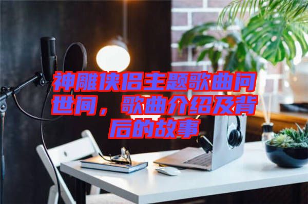 神雕俠侶主題歌曲問世間,歌曲介紹及背后的故事