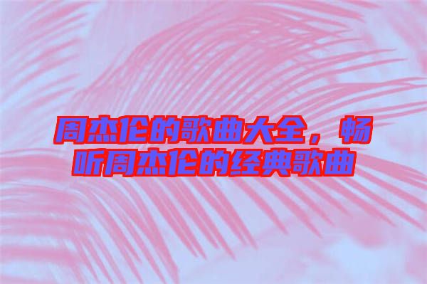 周杰倫的歌曲大全,暢聽周杰倫的經典歌曲