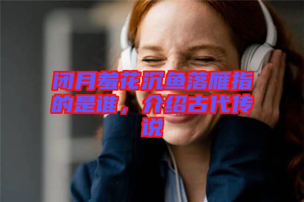 閉月羞花沉魚落雁指的是誰,介紹古代傳說