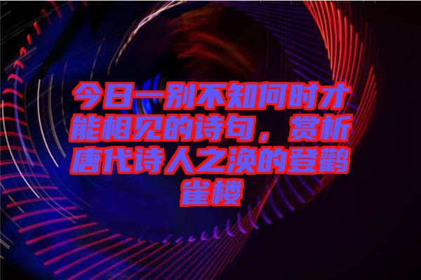 今日一別不知何時才能相見的詩句,賞析唐代詩人之渙的登鸛雀樓