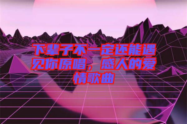 下輩子不一定還能遇見你原唱,感人的愛情歌曲