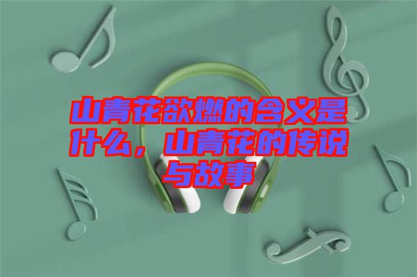 山青花欲燃的含義是什么，山青花的傳說(shuō)與故事