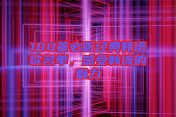 100首必聽經(jīng)典韓語歌名單，感受韓流的魅力