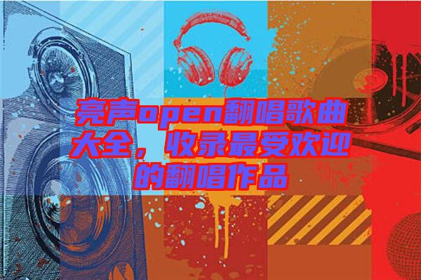 亮聲open翻唱歌曲大全，收錄最受歡迎的翻唱作品