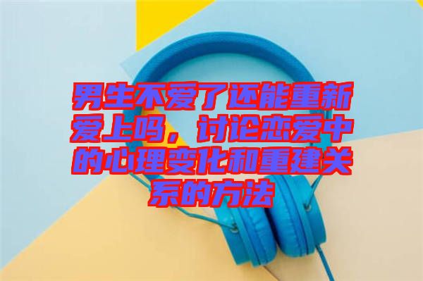 男生不愛了還能重新愛上嗎,討論戀愛中的心理變化和重建關(guān)系的方法