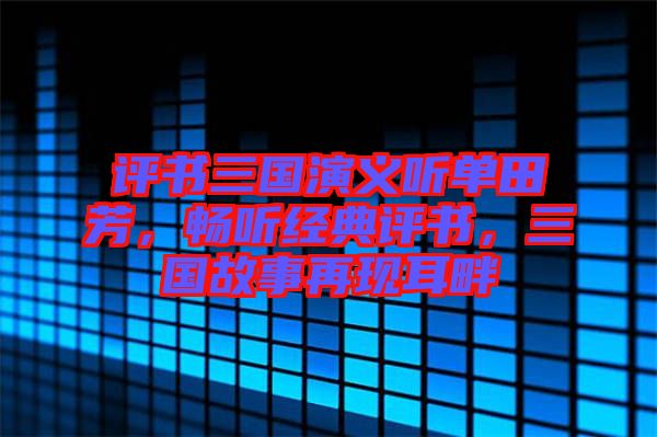 評書三國演義聽單田芳,暢聽經典評書,三國故事再現耳畔