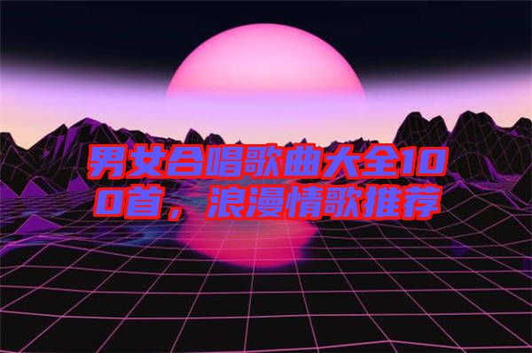 男女合唱歌曲大全100首，浪漫情歌推薦