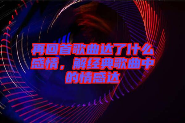 再回首歌曲達(dá)了什么感情,解經(jīng)典歌曲中的情感達(dá)