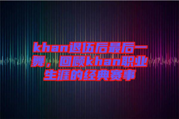 khan退伍后最后一舞，回顧khan職業生涯的經典賽事