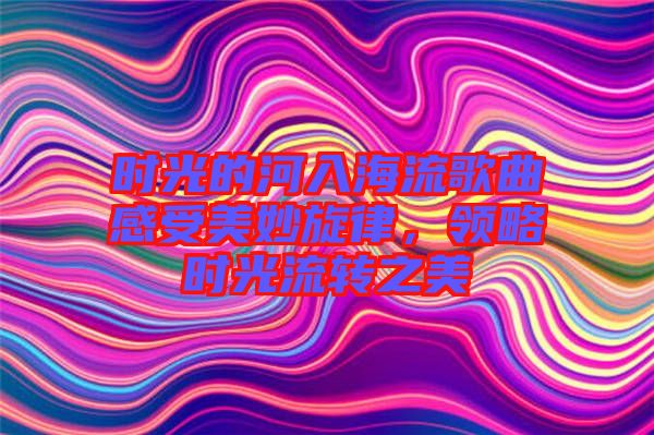 時光的河入海流歌曲感受美妙旋律，領略時光流轉之美