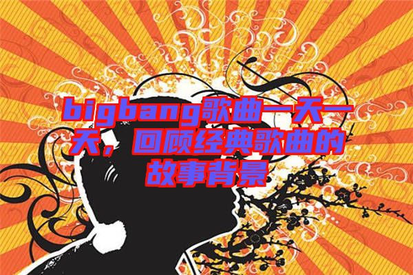 bigbang歌曲一天一天,回顧經(jīng)典歌曲的故事背景