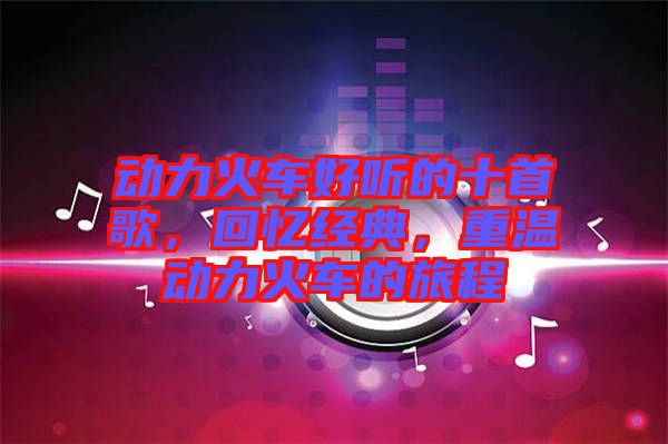 動(dòng)力火車好聽的十首歌,回憶經(jīng)典,重溫動(dòng)力火車的旅程