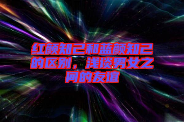 紅顏知己和藍顏知己的區別,淺談男女之間的友誼