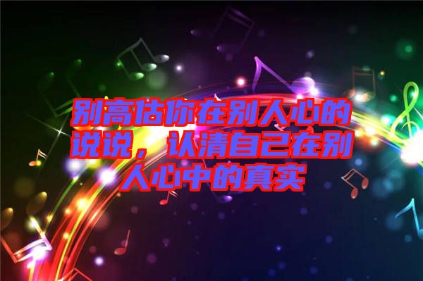 別高估你在別人心的說說，認清自己在別人心中的真實