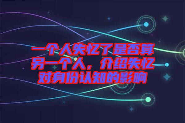 一個(gè)人失憶了是否算另一個(gè)人,介紹失憶對(duì)身份認(rèn)知的影響