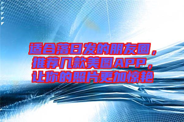 適合落日發的朋友圈，推薦幾款美圖APP，讓你的照片更加驚艷