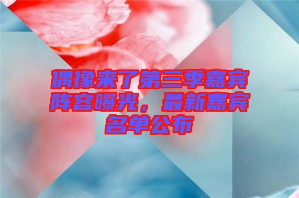 偶像來了第三季嘉賓陣容曝光,最新嘉賓名單公布