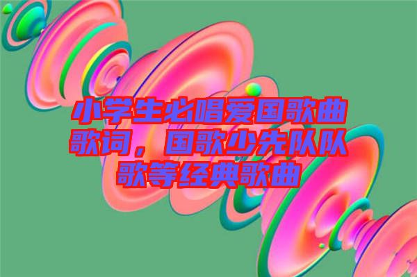 小學(xué)生必唱愛(ài)國(guó)歌曲歌詞,國(guó)歌少先隊(duì)隊(duì)歌等經(jīng)典歌曲