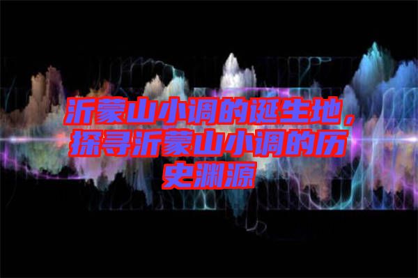 沂蒙山小調的誕生地，探尋沂蒙山小調的歷史淵源