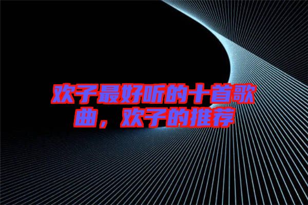 歡子最好聽(tīng)的十首歌曲，歡子的推薦