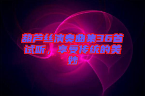 葫蘆絲演奏曲集36首試聽,享受傳統的美妙