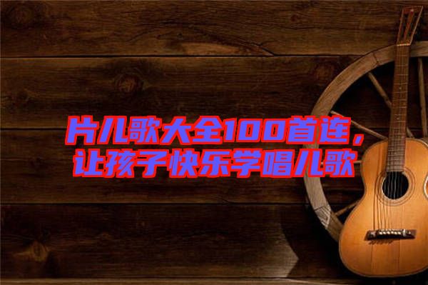 片兒歌大全100首連，讓孩子快樂學唱兒歌