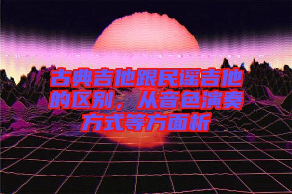 古典吉他跟民謠吉他的區別，從音色演奏方式等方面析