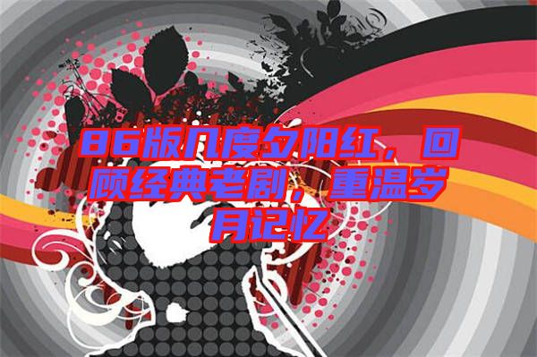 86版幾度夕陽(yáng)紅,回顧經(jīng)典老劇,重溫歲月記憶