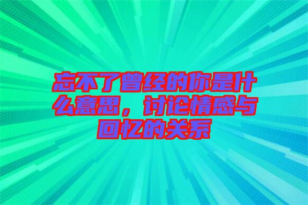 忘不了曾經的你是什么意思,討論情感與回憶的關系