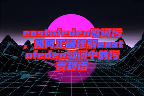 eastofeden歌詞污，如何正確理解eastofeden歌詞中的污言穢語